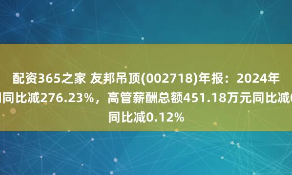 配资365之家 友邦吊顶(002718)年报：2024年净利润同比减276.23%，高管薪酬总额451.18万元同比减0.12%