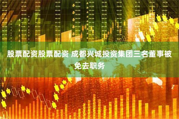 股票配资股票配资 成都兴城投资集团三名董事被免去职务