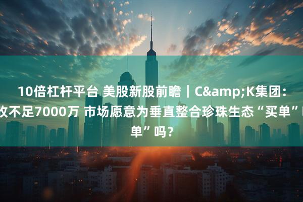 10倍杠杆平台 美股新股前瞻｜C&K集团：营收不足7000万 市场愿意为垂直整合珍珠生态“买单”吗？