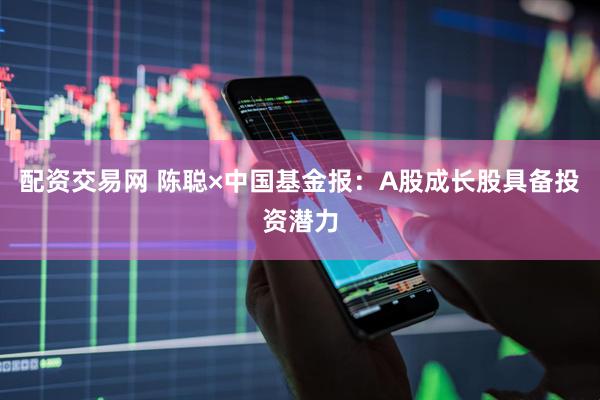 配资交易网 陈聪×中国基金报：A股成长股具备投资潜力