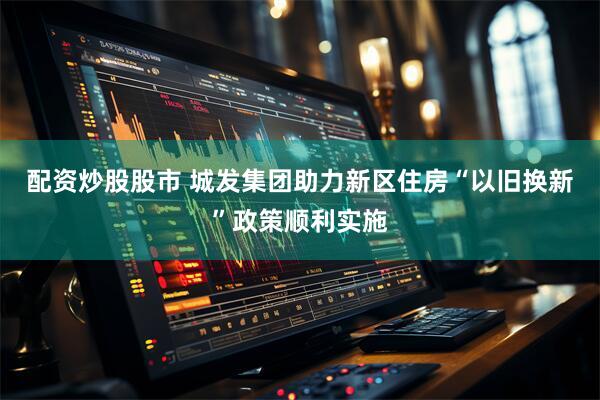 配资炒股股市 城发集团助力新区住房“以旧换新”政策顺利实施