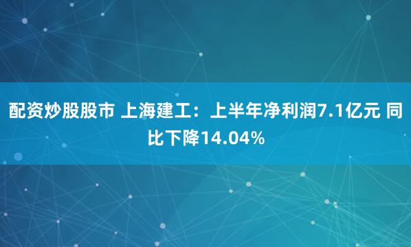 配资炒股股市 上海建工：上半年净利润7.1亿元 同比下降14.04%