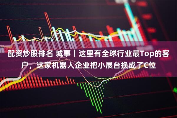 配资炒股排名 城事｜这里有全球行业最Top的客户，这家机器人企业把小展台换成了C位