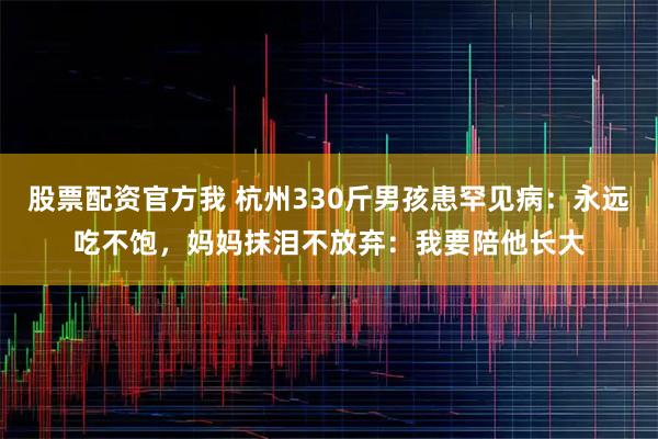 股票配资官方我 杭州330斤男孩患罕见病：永远吃不饱，妈妈抹泪不放弃：我要陪他长大