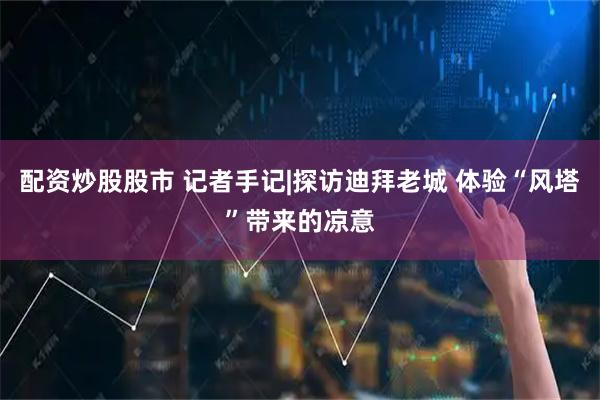 配资炒股股市 记者手记|探访迪拜老城 体验“风塔”带来的凉意