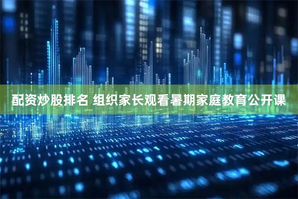 配资炒股排名 组织家长观看暑期家庭教育公开课