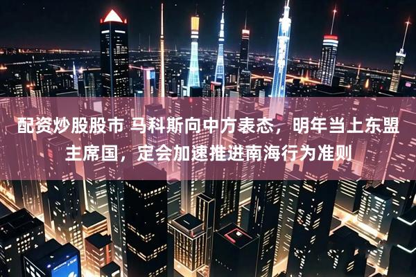 配资炒股股市 马科斯向中方表态，明年当上东盟主席国，定会加速推进南海行为准则