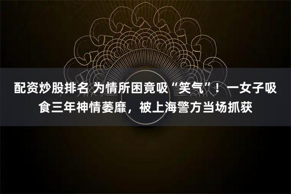 配资炒股排名 为情所困竟吸“笑气”！一女子吸食三年神情萎靡，被上海警方当场抓获