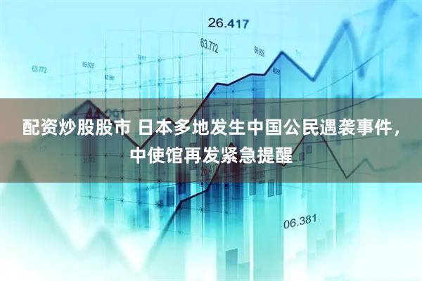 配资炒股股市 日本多地发生中国公民遇袭事件，中使馆再发紧急提醒