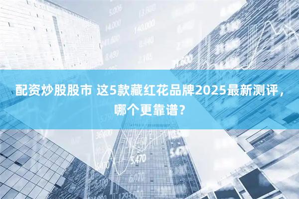 配资炒股股市 这5款藏红花品牌2025最新测评，哪个更靠谱？