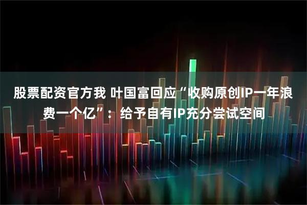 股票配资官方我 叶国富回应“收购原创IP一年浪费一个亿”：给予自有IP充分尝试空间