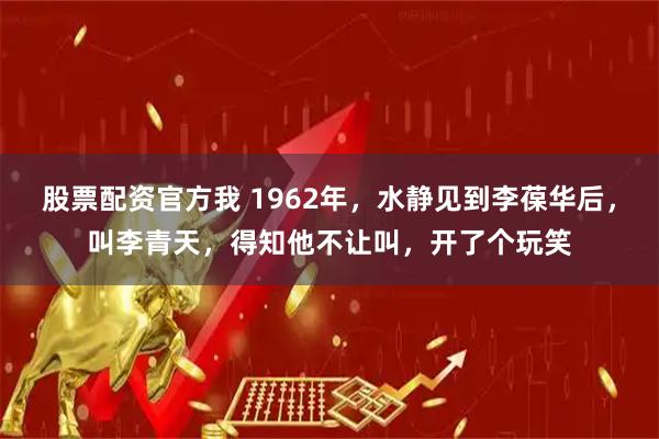 股票配资官方我 1962年，水静见到李葆华后，叫李青天，得知他不让叫，开了个玩笑