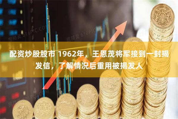 配资炒股股市 1962年，王恩茂将军接到一封揭发信，了解情况后重用被揭发人