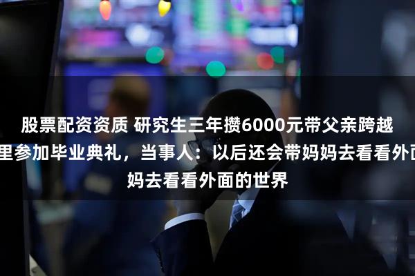 股票配资资质 研究生三年攒6000元带父亲跨越1500公里参加毕业典礼，当事人：以后还会带妈妈去看看外面的世界