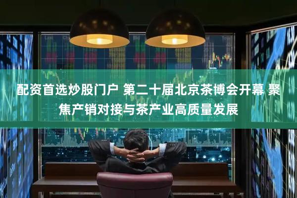 配资首选炒股门户 第二十届北京茶博会开幕 聚焦产销对接与茶产业高质量发展