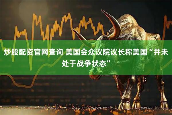 炒股配资官网查询 美国会众议院议长称美国“并未处于战争状态”