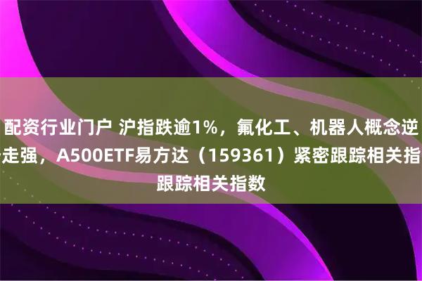 配资行业门户 沪指跌逾1%，氟化工、机器人概念逆势走强，A500ETF易方达（159361）紧密跟踪相关指数