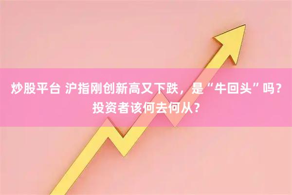 炒股平台 沪指刚创新高又下跌，是“牛回头”吗？投资者该何去何从？