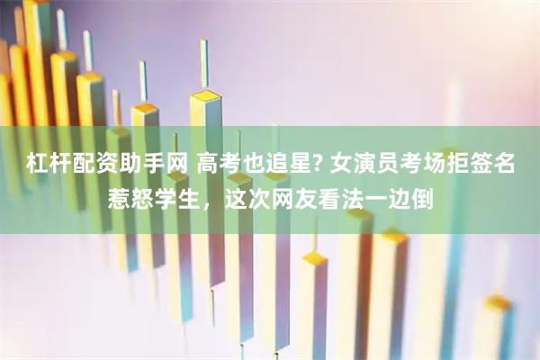 杠杆配资助手网 高考也追星? 女演员考场拒签名惹怒学生，这次网友看法一边倒