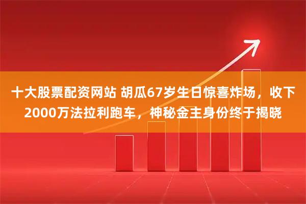 十大股票配资网站 胡瓜67岁生日惊喜炸场，收下2000万法拉利跑车，神秘金主身份终于揭晓