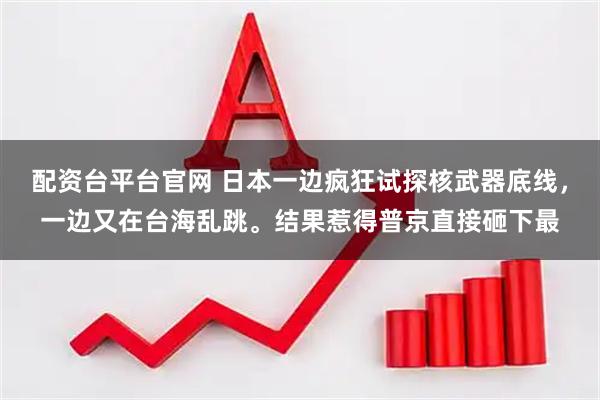 配资台平台官网 日本一边疯狂试探核武器底线，一边又在台海乱跳。结果惹得普京直接砸下最